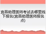 宜昌助理医师考试去哪里线下报名(宜昌助理医师报名点)