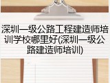 深圳一级公路工程建造师培训学校哪里好(深圳一级公路建造师培训)