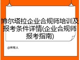 博尔塔拉企业合规师培训及报考条件详情(企业合规师报考指南)