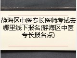 静海区中医专长医师考试去哪里线下报名(静海区中医专长报名点)