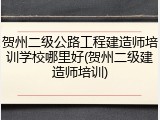 贺州二级公路工程建造师培训学校哪里好(贺州二级建造师培训)
