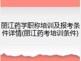 丽江药学职称培训及报考条件详情(丽江药考培训条件)