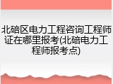 北碚区电力工程咨询工程师证在哪里报考(北碚电力工程师报考点)