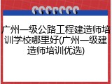 广州一级公路工程建造师培训学校哪里好(广州一级建造师培训优选)