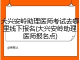 大兴安岭助理医师考试去哪里线下报名(大兴安岭助理医师报名点)