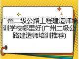 广州二级公路工程建造师培训学校哪里好(广州二级公路建造师培训推荐)