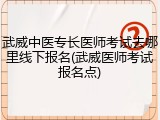 武威中医专长医师考试去哪里线下报名(武威医师考试报名点)