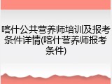 喀什公共营养师培训及报考条件详情(喀什营养师报考条件)