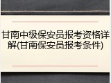 甘南中级保安员报考资格详解(甘南保安员报考条件)