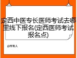 定西中医专长医师考试去哪里线下报名(定西医师考试报名点)