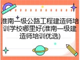 淮南一级公路工程建造师培训学校哪里好(淮南一级建造师培训优选)