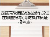 西藏高级消防设施操作员证在哪里报考(消防操作员证报考点)