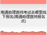 南通助理医师考试去哪里线下报名(南通助理医师报名点)