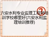 六安水利专业监理工程师培训学校哪里好(六安水利监理培训推荐)