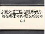 宁夏交通工程检测师考试一般在哪里考(宁夏交检师考点)