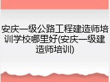 安庆一级公路工程建造师培训学校哪里好(安庆一级建造师培训)