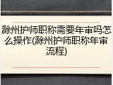 滁州护师职称需要年审吗怎么操作(滁州护师职称年审流程)