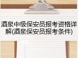 酒泉中级保安员报考资格详解(酒泉保安员报考条件)