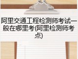 阿里交通工程检测师考试一般在哪里考(阿里检测师考点)