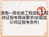 淮南一级安装工程造价工程师证报考具体要求(安装造价师证报考条件)