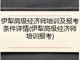 伊犁高级经济师培训及报考条件详情(伊犁高级经济师培训报考)