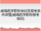 威海药学职称培训及报考条件详情(威海药学职称报考培训)