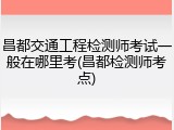 昌都交通工程检测师考试一般在哪里考(昌都检测师考点)