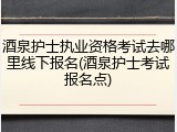 酒泉护士执业资格考试去哪里线下报名(酒泉护士考试报名点)