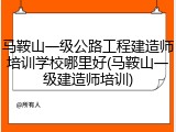 马鞍山一级公路工程建造师培训学校哪里好(马鞍山一级建造师培训)