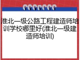 淮北一级公路工程建造师培训学校哪里好(淮北一级建造师培训)