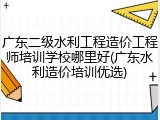 广东二级水利工程造价工程师培训学校哪里好(广东水利造价培训优选)