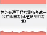 林芝交通工程检测师考试一般在哪里考(林芝检测师考点)