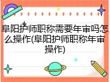 阜阳护师职称需要年审吗怎么操作(阜阳护师职称年审操作)