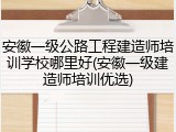 安徽一级公路工程建造师培训学校哪里好(安徽一级建造师培训优选)