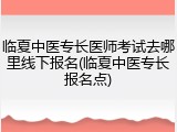 临夏中医专长医师考试去哪里线下报名(临夏中医专长报名点)