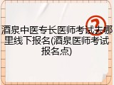 酒泉中医专长医师考试去哪里线下报名(酒泉医师考试报名点)