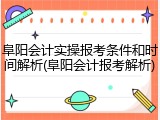 阜阳会计实操报考条件和时间解析(阜阳会计报考解析)