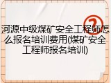 河源中级煤矿安全工程师怎么报名培训费用(煤矿安全工程师报名培训)