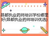 昌都执业药师培训学校哪里好(昌都执业药师培训优选)