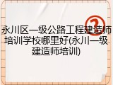 永川区一级公路工程建造师培训学校哪里好(永川一级建造师培训)