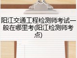 阳江交通工程检测师考试一般在哪里考(阳江检测师考点)