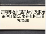 云南养老护理员培训及报考条件详情(云南养老护理报考培训)