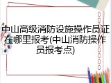 中山高级消防设施操作员证在哪里报考(中山消防操作员报考点)