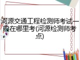 河源交通工程检测师考试一般在哪里考(河源检测师考点)