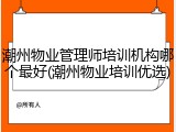 潮州物业管理师培训机构哪个最好(潮州物业培训优选)