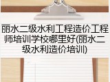 丽水二级水利工程造价工程师培训学校哪里好(丽水二级水利造价培训)