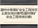 潮州中级煤矿安全工程师怎么报名培训费用(潮州煤矿安全工程师培训费)