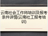 云南社会工作师培训及报考条件详情(云南社工报考培训)
