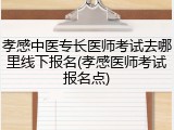 孝感中医专长医师考试去哪里线下报名(孝感医师考试报名点)