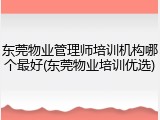 东莞物业管理师培训机构哪个最好(东莞物业培训优选)